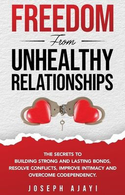 Freedom from Unhealthy Relationships: The secrets to building strong and lasting bonds, resolve conflicts, improve intimacy overcome codependency.