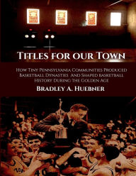Titles for our Town: How Tiny Pennsylvania Communities Produced Basketball Dynasties And Shaped Basketball History During the Golden Age