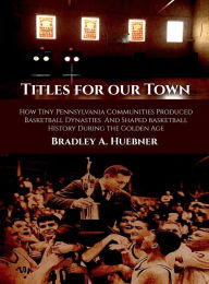 Title: Titles for our Town: How Tiny Pennsylvania Communities Produced Basketball Dynasties And Shaped Basketball History During the Golden Age, Author: Bradley A. Huebner