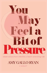 Title: You May Feel A Bit of Pressure: Observations from Infertility's Heart-Wrenching Ride, Author: Amy Gallo Ryan