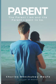 Title: PARENT: THE PARENT I AM AND THE PARENT I WANT TO BE, Author: CHARLES OKECHUKWU NWUFO