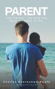 Title: PARENT: THE PARENT I AM AND THE PARENT I WANT TO BE, Author: CHARLES OKECHUKWU NWUFO