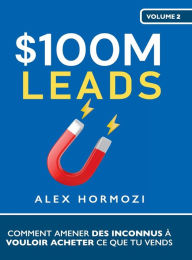 Title: $100M Leads: Comment amener des inconnus ï¿½ vouloir acheter ce que tu vends: Comment amener des inconnus ï¿½ vouloir acheter ce que tu vends, Author: Alex Hormozi