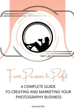 From Passion to Profit: A Complete Guide Creating and Marketing Your Photography Business