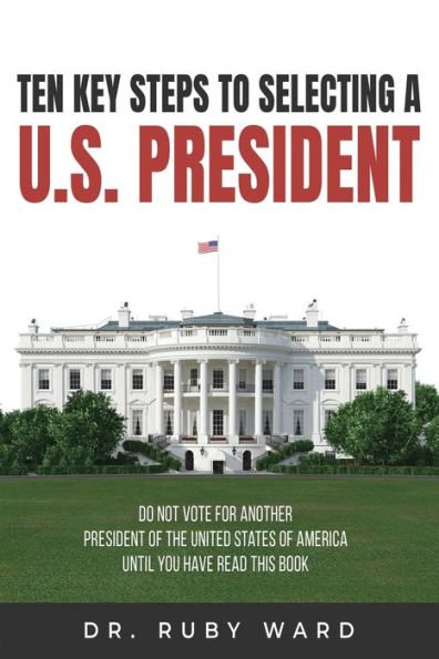 Ten Key Steps to Selecting a U.S. President: Do Not Vote for Another President of the United States America until You Have Read This Book