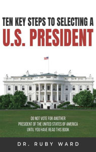 Title: Ten Key Steps to Selecting a U.S. President: Do Not Vote for Another President of the United States of America until You Have Read This Book, Author: Ruby L Ward