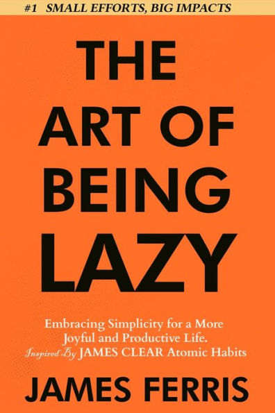 The Art of Being Lazy: Embracing Simplicity for a More Joyful and Productive Life - Small Effort, Big Impacts Inspired By James Clear Teachings