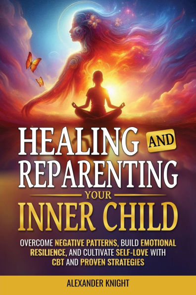 Healing and Reparenting Your Inner Child: Overcoming Negative Thought Patterns, Building Emotional Resilience, and Cultivating Self-Love with CBT and Other Proven Strategies