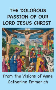 Title: The Dolorous Passion of Our Lord Jesus Christ: From the Visions of Anne Catherine Emmerich, Author: Anne Catherine Emmerich