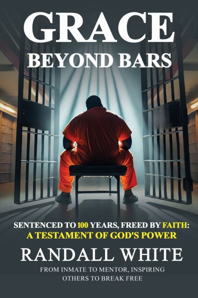 Grace Beyond Bars: Sentenced to 100 Years, Freed by Faith: A Testament of God's Power