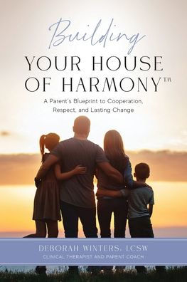 Building Your House of Harmony(TM): A Parent's Blueprint to Cooperation, Respect, and Lasting Change
