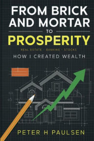Title: FROM BRICK AND MORTAR TO PROSPERITY: How I Created Wealth: Real Estate - Banking Stocks, Author: Peter H Paulsen