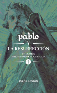 Title: Pablo y la Resurrección: Un Examen Del Testimonio Apostólico, Author: Joshua A. Pagán