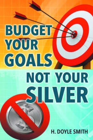 Title: Budget Your Goals Not Your Silver, Author: H Doyle Smith