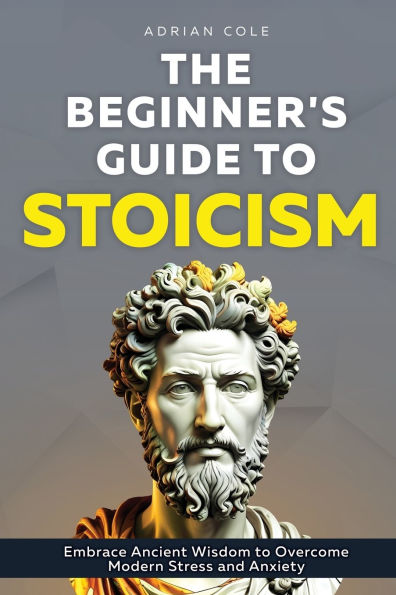 The Beginner's Guide to Stoicism: Embrace Ancient Wisdom Overcome Modern Stress and Anxiety