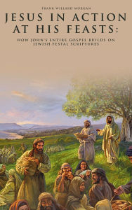 Title: Jesus in Action at His Feasts: How John's Entire Gospel Builds On Jewish Festal Scriptures, Author: Frank Willard Morgan