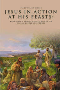 Title: Jesus in Action at His Feasts: How John's Entire Gospel Builds On Jewish Festal Scriptures, Author: Frank Willard Morgan