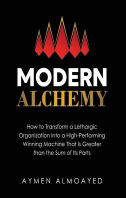 Modern Alchemy: How to Transform a Lethargic Organization Into a High-Performing, Winning Machine That Is Greater than the Sum of Its Parts