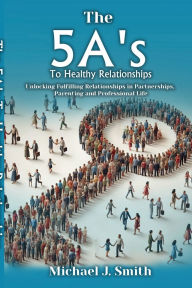 Title: THE 5A'S TO HEALTHY RELATIONSHIPS Unlocking Fulfilling Relationships in Partnerships, Parenting, and Professional Life, Author: Michael J. Smith