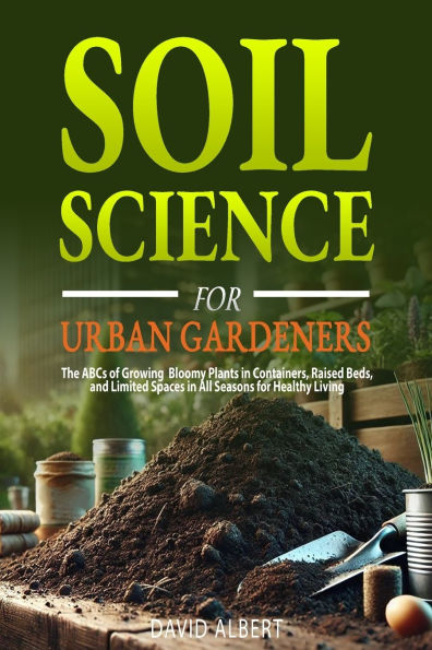 Soil Science For Urban Gardeners: The ABCs of Growing Bloomy Plants in Containers, Raised Beds, and Limited Spaces in All Seasons for Healthy Living.