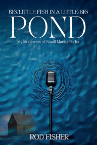 Title: BIG/LITTLE FISH IN A LITTLE/BIG POND: My Memories of Small Market Radio, Author: Rod Fisher