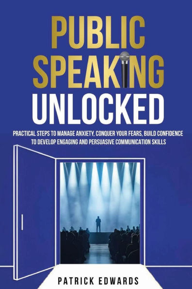 Public Speaking Unlocked: Practical Steps to Manage Anxiety, Conquer your Fears, Build Confidence to Develop Engaging and Persuasive Communication Skills