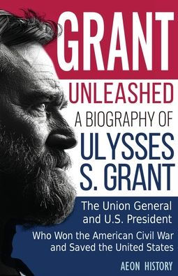 Grant Unleashed: A Biography of Ulysses S. Grant-The Union General and U.S. President Who Won the American Civil War and Saved the United States