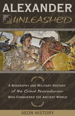 Alexander Unleashed: A Biography and Military History of the Great Macedonian Who Conquered Ancient World
