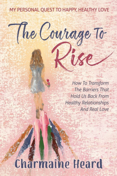 The Courage To Rise: How To Transform The Barriers That Hold Us Back From Healthy Relationships And Real Love