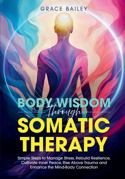 Body Wisdom Through Somatic Therapy: Simple Steps to Manage Stress, Rebuild Resilience, Cultivate Inner Peace, Rise Above Trauma, and Enhance the Mind-Body Connection