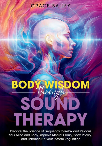 Body Wisdom through Sound Therapy: Discover the Science of Frequency to Relax and Refocus Your Mind and Body, Improve Mental Clarity, Boost Vitality, and Enhance Nervous System Regulation