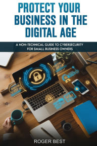 Title: Protect Your Business in the Digital Age: A Non-Technical Guide to Cybersecurity for Small Business Owners, Author: Roger Best