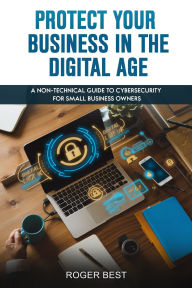 Title: Protect Your Business in the Digital Age: A Non-Technical Guide to Cybersecurity for Small Business Owners, Author: Roger Best