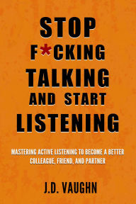 Title: Stop F*cking Talking and Start Listening: Mastering Active Listening to Become a Better Colleague, Friend, and Partner, Author: J. D. Vaughn