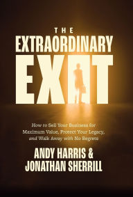 Title: The Extraordinary Exit: How to Sell Your Business for Maximum Value, Protect Your Legacy, and Walk Away with No Regrets, Author: Andy Harris