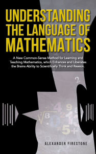 Title: Understanding the Language of Mathematics: A New Common-Sense Method for Learning and Teaching Mathematics, which Enhances and Liberates the Brain's Ability to Scientifically Think and Reason, Author: Alexander Firestone