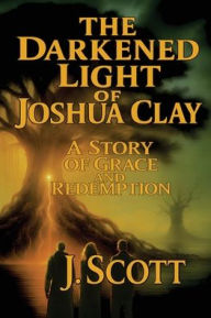 Title: The Darkened Light of Joshua Clay: A Story of Grace and Redemption, Author: J Scott