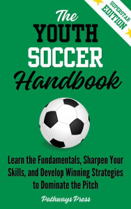 Title: The Youth Soccer Handbook: Learn the Fundamentals, Sharpen Your Skills, and Develop Winning Strategies to Dominate the Pitch, Author: Pathways Press