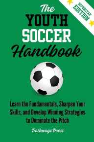 Title: The Youth Soccer Handbook: Learn the Fundamentals, Sharpen Your Skills, and Develop Winning Strategies to Dominate the Pitch, Author: Pathways Press
