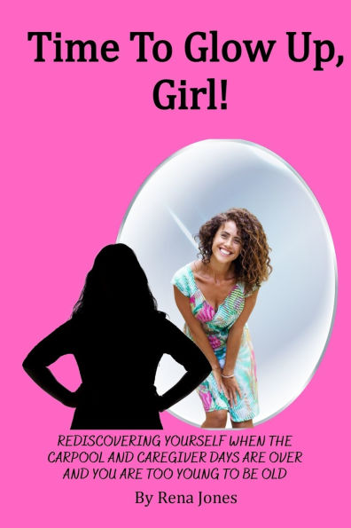 Time To Glow Up, Girl!: Rediscovering Yourself When the Carpool and Caregiver Days are Over and You are Too Young to be Old