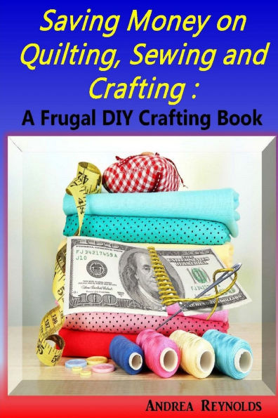 Saving Money on Quilting, Sewing & Crafting: A Frugal Crafting DIY Book