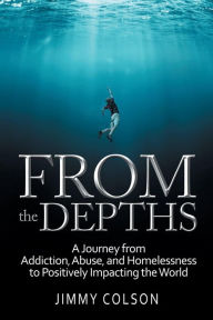 Title: From the Depths: A Journey from Addiction, Abuse, and Homelessness to Positively Impacting the World, Author: Jimmy Colson