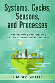 Title: Systems, Cycles, Seasons, & Processes: Understanding and Applying the Law of Seedtime and Harvest, Author: Emjay Smith