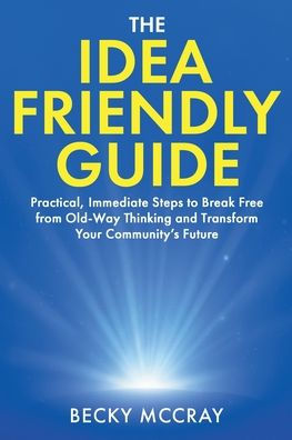 The Idea Friendly Guide: Practical, Immediate Steps to Break Free from Old-Way Thinking and Transform Your Community's Future