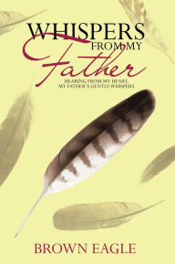 Title: Whispers from My Father: Hearing from My Heart, My Father's Gentle Whispers, Author: Brown Eagle