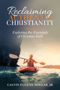 Title: Reclaiming Authentic Christianity: Exploring the Essentials of Christian Faith, Author: Calvin Eugene Dollar Jr