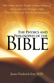 Title: The Physics and Philosophy of the Bible: How Science and the Thought of Great Thinkers of History Join with Theology to Show That God Exists and That We Can Live Forever, Author: James Frederick Ivey M.D.