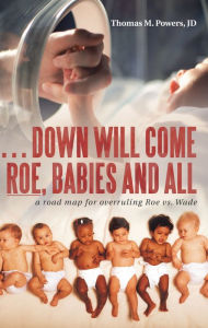 Title: . . . Down Will Come Roe, Babies and All: A Road Map for Overruling Roe Vs. Wade, Author: Thomas M. Powers JD