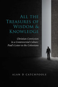 Title: All the Treasures of Wisdom and Knowledge: Christian Conviction in a Controversial Culture: Paul's Letter to the Colossians, Author: Alan D Catchpoole