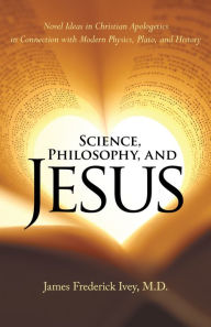 Title: Science, Philosophy, and Jesus: Novel Ideas in Christian Apologetics in Connection with Modern Physics, Plato, and History, Author: James Frederick Ivey M.D.